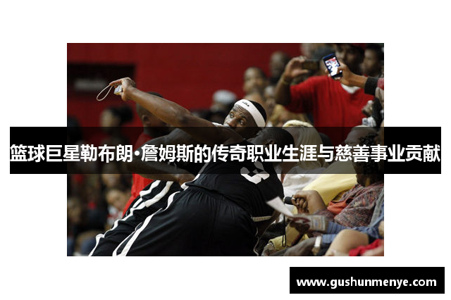 篮球巨星勒布朗·詹姆斯的传奇职业生涯与慈善事业贡献