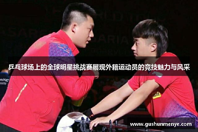 乒乓球场上的全球明星挑战赛展现外籍运动员的竞技魅力与风采