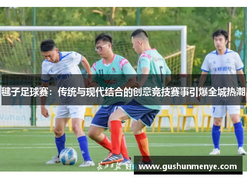毽子足球赛：传统与现代结合的创意竞技赛事引爆全城热潮